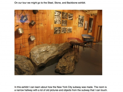 On our tour we might go to the Steel, Stone, and Backbone exhibit. In this exhibit I can learn about how the New York City subway was made. The room is a narrow hallway with a lot of old pictures and objects from the subway that I can touch.