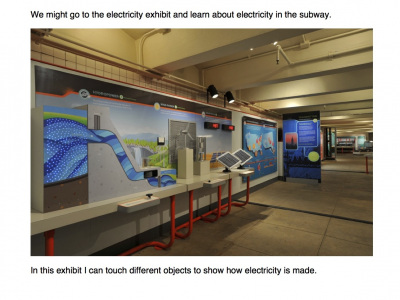 We might go to the electricity exhibit and learn about electricity in the subway. In this exhibit I can touch different objects to show how electricity is made.