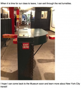 When it is time for our class to leave, I can exit through the red turnstiles. I hope I can come back to the Museum soon and learn more about New York City transit!
