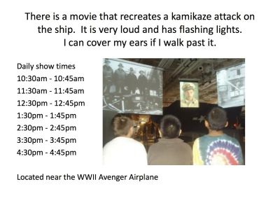 There is a movie that recreates a kamikaze attack on the ship. It is very loud and has flashing lights. I can cover my ears if I walk past it.