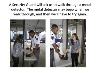 A Security Guard will ask us to walk through a metal  detector. The metal detector may beep when we walk through, and then we’ll have to try again.