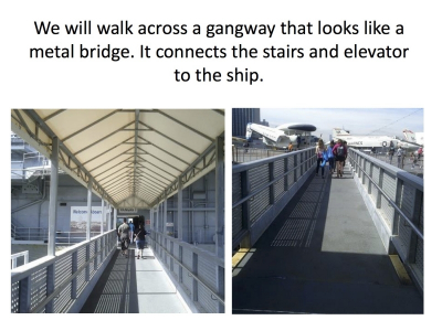 We will walk across a gangway that looks like a metal bridge. It connects the stairs and elevator to the ship.
